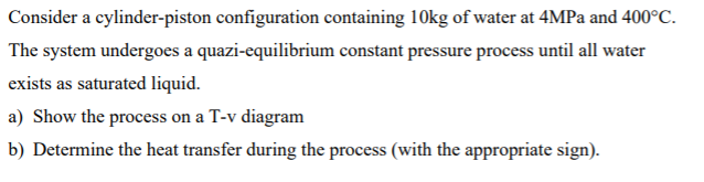 Consider a cylinder-piston configuration containing 10kg of water at 4MPA and 400°C.
The system undergoes a quazi-equilibrium constant pressure process until all water
exists as saturated liquid.
a) Show the process on a T-v diagram
b) Determine the heat transfer during the process (with the appropriate sign).
