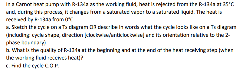 In a Carnot heat pump with R-134a as the working fluid, heat is rejected from the R-134a at 35°C
and, during this process, it changes from a saturated vapor to a saturated liquid. The heat is
received by R-134a from 0°C.
a. Sketch the cycle on a Ts diagram OR describe in words what the cycle looks like on a Ts diagram
(including: cycle shape, direction [clockwise/anticlockwise] and its orientation relative to the 2-
phase boundary)
b. What is the quality of R-134a at the beginning and at the end of the heat receiving step (when
the working fluid receives heat)?
c. Find the cycle c.O.P.
