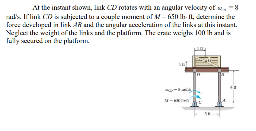 At the instant shown, link CD rotates with an angular velocity of @, = 8
rad/s. If link CD is subjected to a couple moment of M= 650 lb- ft, determine the
force developed in link AB and the angular acceleration of the links at this instant.
Neglect the weight of the links and the platform. The crate weighs 100 lb and is
fully secured on the platform.
1 ft
4 ft
@CD = 8 rad/s
M = 650 lb-ft
- 3 ft
