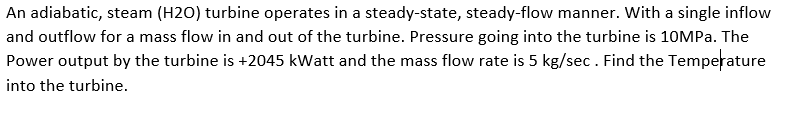 An adiabatic, steam (H2O) turbine operates in a steady-state, steady-flow manner. With a single inflow
and outflow for a mass flow in and out of the turbine. Pressure going into the turbine is 10MPa. The
Power output by the turbine is +2045 kWatt and the mass flow rate is 5 kg/sec. Find the Temperature
into the turbine.