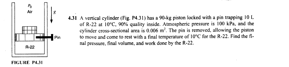 Po
Air
R-22
FIGURE P4.31
4.31 A vertical cylinder (Fig. P4.31) has a 90-kg piston locked with a pin trapping 10 L
of R-22 at 10°C, 90% quality inside. Atmospheric pressure is 100 kPa, and the
cylinder cross-sectional area is 0.006 m². The pin is removed, allowing the piston
Pin
to move and come to rest with a final temperature of 10°C for the R-22. Find the fi-
nal pressure, final volume, and work done by the R-22.