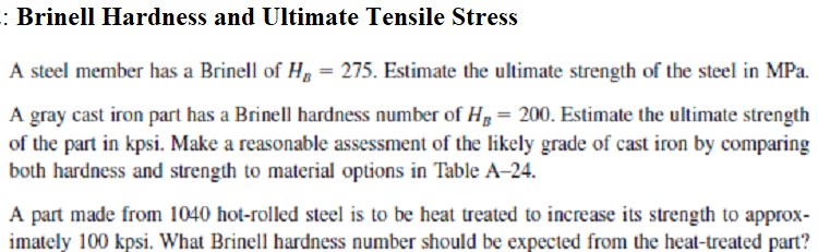 : Brinell Hardness and Ultimate Tensile Stress
A steel member has a Brinell of H = 275. Estimate the ultimate strength of the steel in MPa.
A gray cast iron part has a Brinell hardness number of H₂= 200. Estimate the ultimate strength
of the part in kpsi. Make a reasonable assessment of the likely grade of cast iron by comparing
both hardness and strength to material options in Table A-24.
A part made from 1040 hot-rolled steel is to be heat treated to increase its strength to approx-
imately 100 kpsi. What Brinell hardness number should be expected from the heat-treated part?