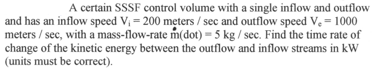 A certain SSSF control volume with a single inflow and outflow
and has an inflow speed V₁ = 200 meters / sec and outflow speed Ve = 1000
meters / sec, with a mass-flow-rate m(dot) = 5 kg/ sec. Find the time rate of
change of the kinetic energy between the outflow and inflow streams in kW
(units must be correct).
