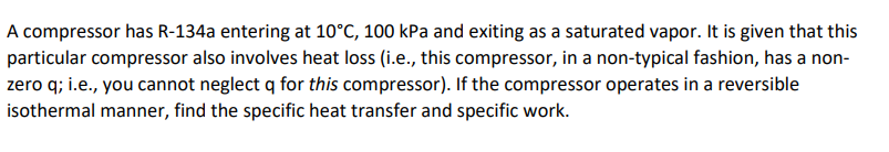 A compressor has R-134a entering at 10°C, 100 kPa and exiting as a saturated vapor. It is given that this
particular compressor also involves heat loss (i.e., this compressor, in a non-typical fashion, has a non-
zero q; i.e., you cannot neglect q for this compressor). If the compressor operates in a reversible
isothermal manner, find the specific heat transfer and specific work.
