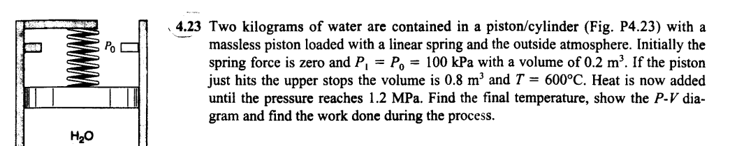 H₂O
Po
4.23 Two kilograms of water are contained in a piston/cylinder (Fig. P4.23) with a
massless piston loaded with a linear spring and the outside atmosphere. Initially the
spring force is zero and P₁ = P₁ = 100 kPa with a volume of 0.2 m³. If the piston
just hits the upper stops the volume is 0.8 m³ and T = 600°C. Heat is now added
until the pressure reaches 1.2 MPa. Find the final temperature, show the P-V dia-
gram and find the work done during the process.