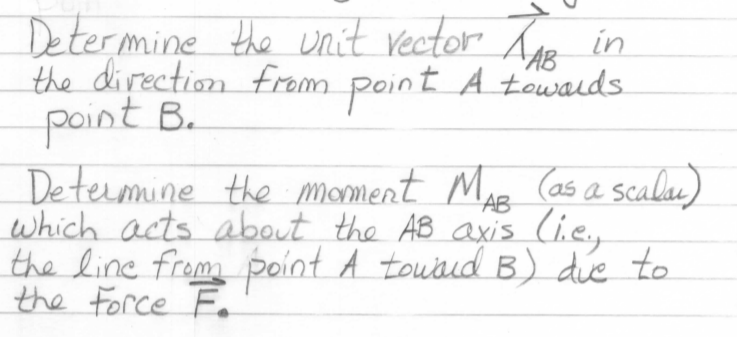 Determine the nit vector Loa in
the direction from
point B.
Detemine the moment MAE
which acts about the AB axis (i.e.,
the line from point A touud B) die to
the Force Fo
point
A towalds
(as a scalu)
'AB
