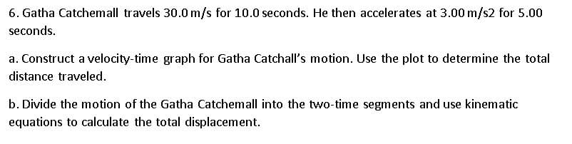 6. Gatha Catchemall travels 30.0 m/s for 10.0 seconds. He then accelerates at 3.00 m/s2 for 5.00
seconds.
a. Construct a velocity-time graph for Gatha Catchall's motion. Use the plot to determine the total
distance traveled.
b. Divide the motion of the Gatha Catchemall into the two-time segments and use kinematic
equations to calculate the total displacement.