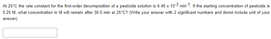 At 25°C the rate constant for the first-order decomposition of a pesticide solution is 6.40 x 10-3 min-1. If the starting concentration of pesticide is
0.25 M, what concentration in M will remain after 30.0 min at 25°C? (Write your answer with 2 significant numbers and donot include unit of your
answer)
