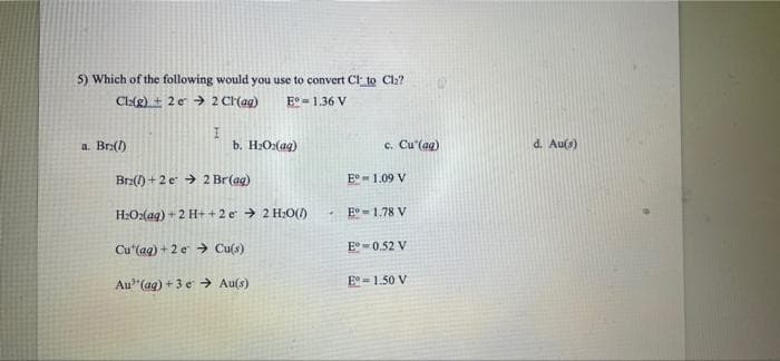 5) Which of the following would you use to convert CI to Cl2?
Clatg) + 2 e > 2 CH(ag)
E° = 1.36 V
a. Bra()
b. H:O:(ag)
c. Cu'(ag)
d. Au(s)
Br2() + 2 e > 2 Br(ag)
E°- 1.09 V
H:O:(aq) + 2 H+ +2 e > 2 H;O()
E° = 1.78 V
Cu'(aq) + 2 e > Cu(s)
E° - 0.52 V
Au"(ag) + 3 e → Au(s)
E°- 1.50 V
