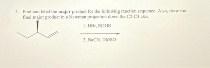 3. Find and label the major product for the following reaction sequence. Also, draw the
final major product in a Newman projection down the C2-C3 axis.
1. HBr, ROOR
2. NaCN, DMSO

