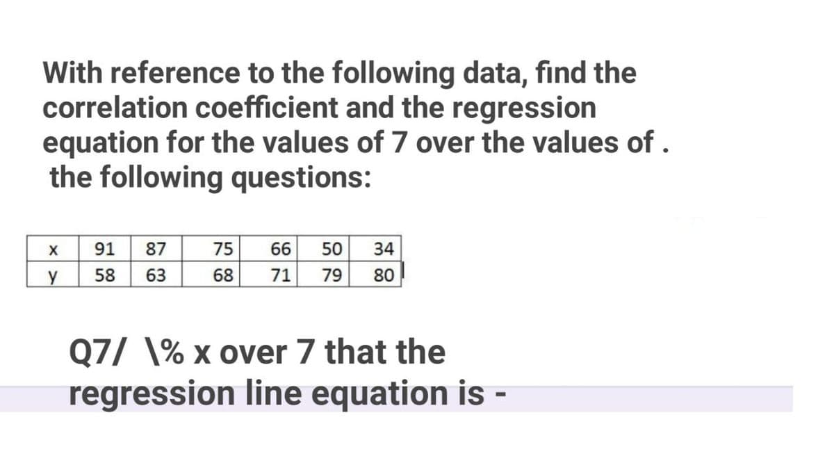 With reference to the following data, find the
correlation coefficient and the regression
equation for the values of 7 over the values of .
the following questions:
91
58
63
87
75
66
50
34
y
68
71
79
80
Q7/ \% x over 7 that the
regression line equation is -
