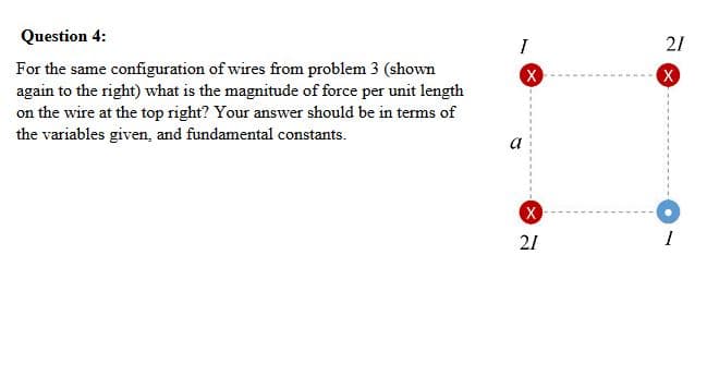 For the same configuration of wires from problem 3 (shown
again to the right) what is the magnitude of force per unit length
on the wire at the top right? Your answer should be in terms of
the variables given, and fundamental constants.
