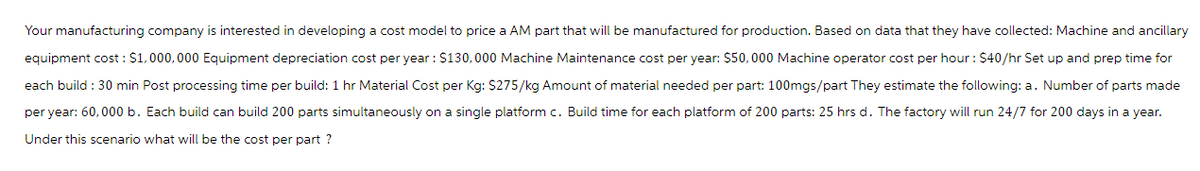 Your manufacturing company is interested in developing a cost model to price a AM part that will be manufactured for production. Based on data that they have collected: Machine and ancillary
equipment cost : $1,000,000 Equipment depreciation cost per year: $130,000 Machine Maintenance cost per year: $50,000 Machine operator cost per hour : $40/hr Set up and prep time for
each build : 30 min Post processing time per build: 1 hr Material Cost per Kg: $275/kg Amount of material needed per part: 100mgs/part They estimate the following: a. Number of parts made
per year: 60,000 b. Each build can build 200 parts simultaneously on a single platform c. Build time for each platform of 200 parts: 25 hrs d. The factory will run 24/7 for 200 days in a year.
Under this scenario what will be the cost per part ?