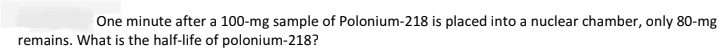 One minute after a 100-mg sample of Polonium-218 is placed into a nuclear chamber, only 80-mg
remains. What is the half-life of polonium-218?