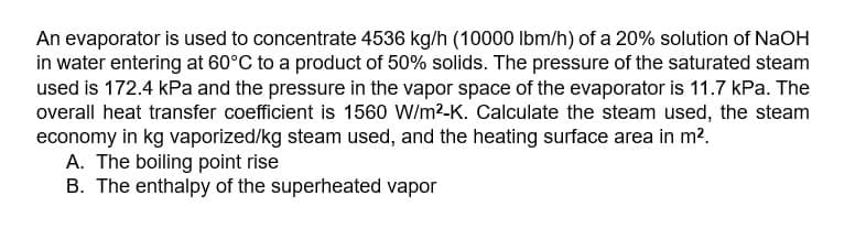 An evaporator is used to concentrate 4536 kg/h (10000 lbm/h) of a 20% solution of NaOH
in water entering at 60°C to a product of 50% solids. The pressure of the saturated steam
used is 172.4 kPa and the pressure in the vapor space of the evaporator is 11.7 kPa. The
overall heat transfer coefficient is 1560 W/m²-K. Calculate the steam used, the steam
economy in kg vaporized/kg steam used, and the heating surface area in m².
A. The boiling point rise
B. The enthalpy of the superheated vapor
