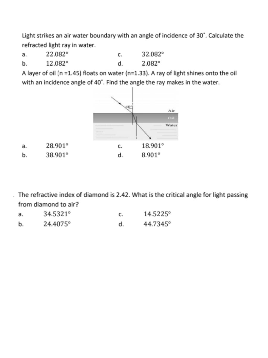 .
Light strikes an air water boundary with an angle of incidence of 30°. Calculate the
refracted light ray in water.
22.082°
12.082°
a.
32.082°
b.
2.082°
A layer of oil (n=1.45) floats on water (n=1.33). A ray of light shines onto the oil
with an incidence angle of 40°. Find the angle the ray makes in the water.
a.
b.
28.901°
38.901⁰
a.
b.
C.
d.
34.5321°
24.4075°
C.
d.
40%
C.
d.
18.901⁰
8.901⁰
The refractive index of diamond is 2.42. What is the critical angle for light passing
from diamond to air?
Air
Oil
Water
14.5225°
44.7345°