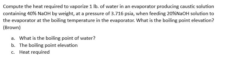 Compute the heat required to vaporize 1 lb. of water in an evaporator producing caustic solution
containing 40% NaOH by weight, at a pressure of 3.716 psia, when feeding 20%NaOH solution to
the evaporator at the boiling temperature in the evaporator. What is the boiling point elevation?
(Brown)
a. What is the boiling point of water?
b. The boiling point elevation
c. Heat required