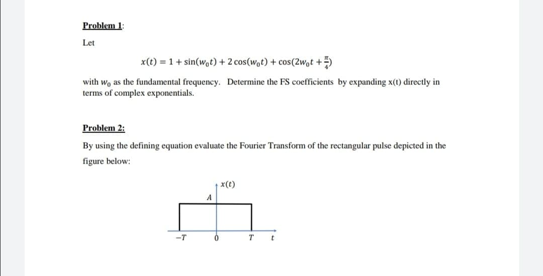 Problem 1:
Let
x(t) = 1+ sin(Wot) + 2 cos(wot) + cos(2wot +)
with wo as the fundamental frequency. Determine the FS coefficients by expanding x(t) directly in
terms of complex exponentials.
Problem 2:
By using the defining equation evaluate the Fourier Transform of the rectangular pulse depicted in the
figure below:
x(t)
A
-T
