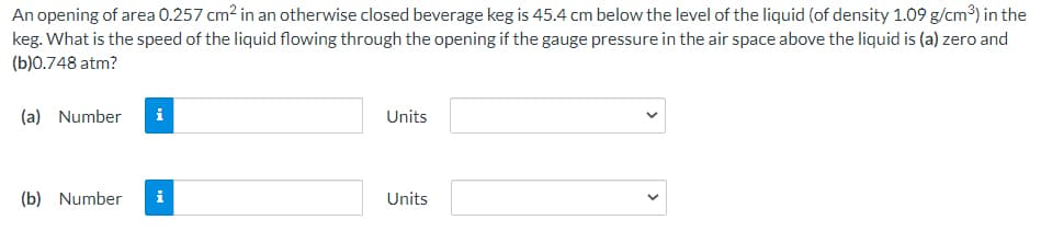 An opening of area 0.257 cm? in an otherwise closed beverage keg is 45.4 cm below the level of the liquid (of density 1.09 g/cm³) in the
keg. What is the speed of the liquid flowing through the opening if the gauge pressure in the air space above the liquid is (a) zero and
(b)0.748 atm?
(a) Number
i
Units
(b) Number
i
Units
