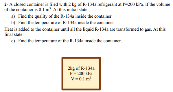 2- A closed container is filed with 2 kg of R-134a refrigerant at P=200 kPa. If the volume
of the container is 0.1 m³. At this initial state:
a) Find the quality of the R-134a inside the container
b) Find the temperature of R-134a inside the container
Heat is added to the container until all the liquid R-134a are transformed to gas. At this
final state:
c) Find the temperature of the R-134a inside the container.
2kg of R-134a
P = 200 kPa
V = 0.1 m³