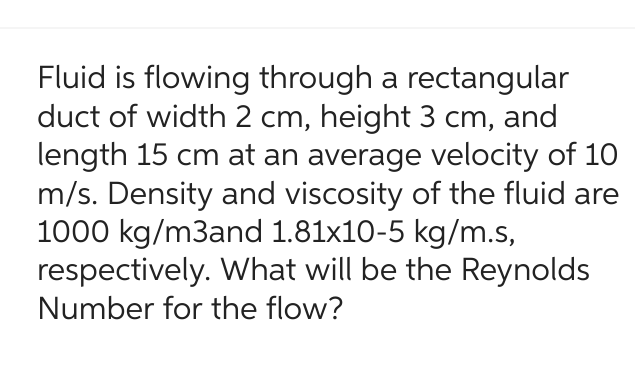 Fluid is flowing through a rectangular
duct of width 2 cm, height 3 cm, and
length 15 cm at an average velocity of 10
m/s. Density and viscosity of the fluid are
1000 kg/m3and 1.81x10-5 kg/m.s,
respectively. What will be the Reynolds
Number for the flow?