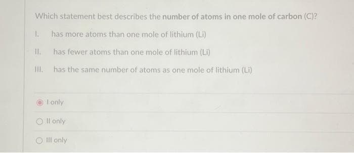 Which statement best describes the number of atoms in one mole of carbon (C)?
has more atoms than one mole of lithium (Li)
has fewer atoms than one mole of lithium (Li)
III. has the same number of atoms as one mole of lithium (Li)
1.
II.
I only
Oll only
O Ill only