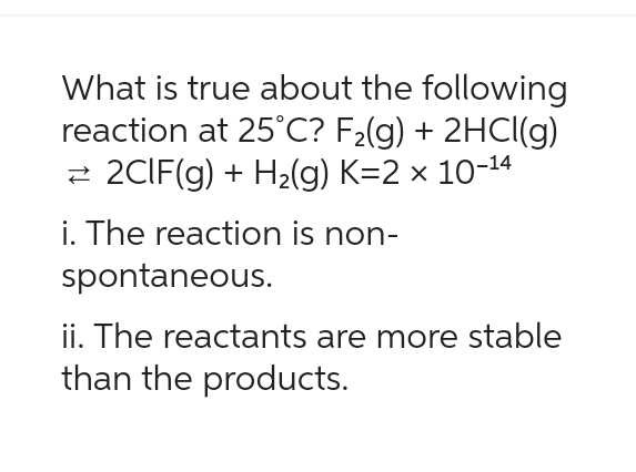 What is true about the following
reaction at 25°C? F₂(g) + 2HCl(g)
2CIF(g) + H₂(g) K=2 × 10-¹4
i. The reaction is non-
spontaneous.
ii. The reactants are more stable
than the products.