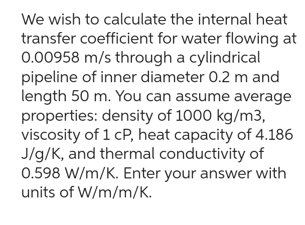We wish to calculate the internal heat
transfer coefficient for water flowing at
0.00958 m/s through a cylindrical
pipeline of inner diameter 0.2 m and
length 50 m. You can assume average
properties: density of 1000 kg/m3,
viscosity of 1 cP, heat capacity of 4.186
J/g/K, and thermal conductivity of
0.598 W/m/K. Enter your answer with
units of W/m/m/K.