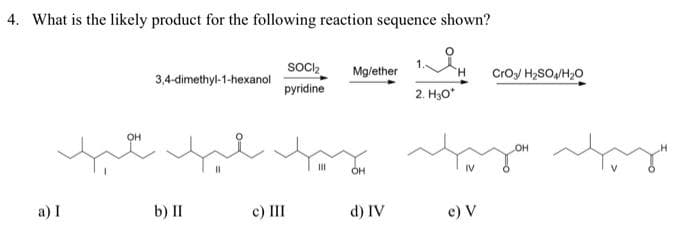 4. What is the likely product for the following reaction sequence shown?
a) I
OH
3,4-dimethyl-1-hexanol
b) II
SOCI₂ Mg/ether
pyridine
c) III
2. H₂O*
faz staza afya
OH
d) IV
CrO3 H₂SO4/H₂O
e) V