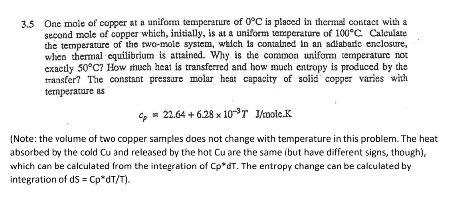 3.5 One mole of copper at a uniform temperature of 0°C is placed in thermal contact with a
second mole of copper which, initially, is at a uniform temperature of 100°C. Calculate
the temperature of the two-mole system, which is contained in an adiabatic enclosure,
when thermal equilibrium is attained. Why is the common uniform temperature not
exactly 50°C? How much heat is transferred and how much entropy is produced by the
transfer? The constant pressure molar heat capacity of solid copper varies with
temperature as
Cp = 22.64 +6.28 x 10-³T J/mole.K
(Note: the volume of two copper samples does not change with temperature in this problem. The heat
absorbed by the cold Cu and released by the hot Cu are the same (but have different signs, though),
which can be calculated from the integration of Cp*dT. The entropy change can be calculated by
integration of dS = Cp*dT/T).
