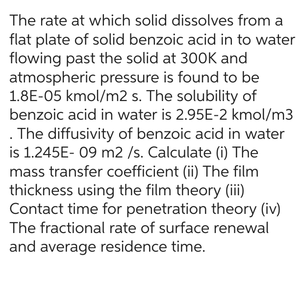 The rate at which solid dissolves from a
flat plate of solid benzoic acid in to water
flowing past the solid at 300K and
atmospheric pressure is found to be
1.8E-05 kmol/m2 s. The solubility of
benzoic acid in water is 2.95E-2 kmol/m3
. The diffusivity of benzoic acid in water
is 1.245E-09 m2 /s. Calculate (i) The
mass transfer coefficient (ii) The film
thickness using the film theory (iii)
Contact time for penetration theory (iv)
The fractional rate of surface renewal
and average residence time.