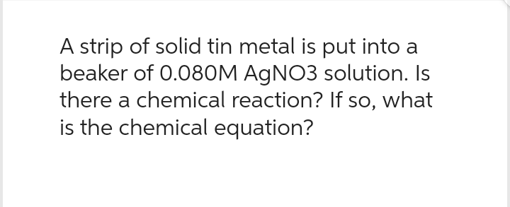 A strip of solid tin metal is put into a
beaker of 0.080M AgNO3 solution. Is
there a chemical reaction? If so, what
is the chemical equation?