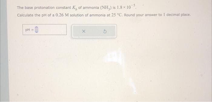The base protonation constant K, of ammonia (NH₂) is 1.8 × 105.
Calculate the pH of a 0.26 M solution of ammonia at 25 °C. Round your answer to 1 decimal place.
-0
pH =
X
Ś