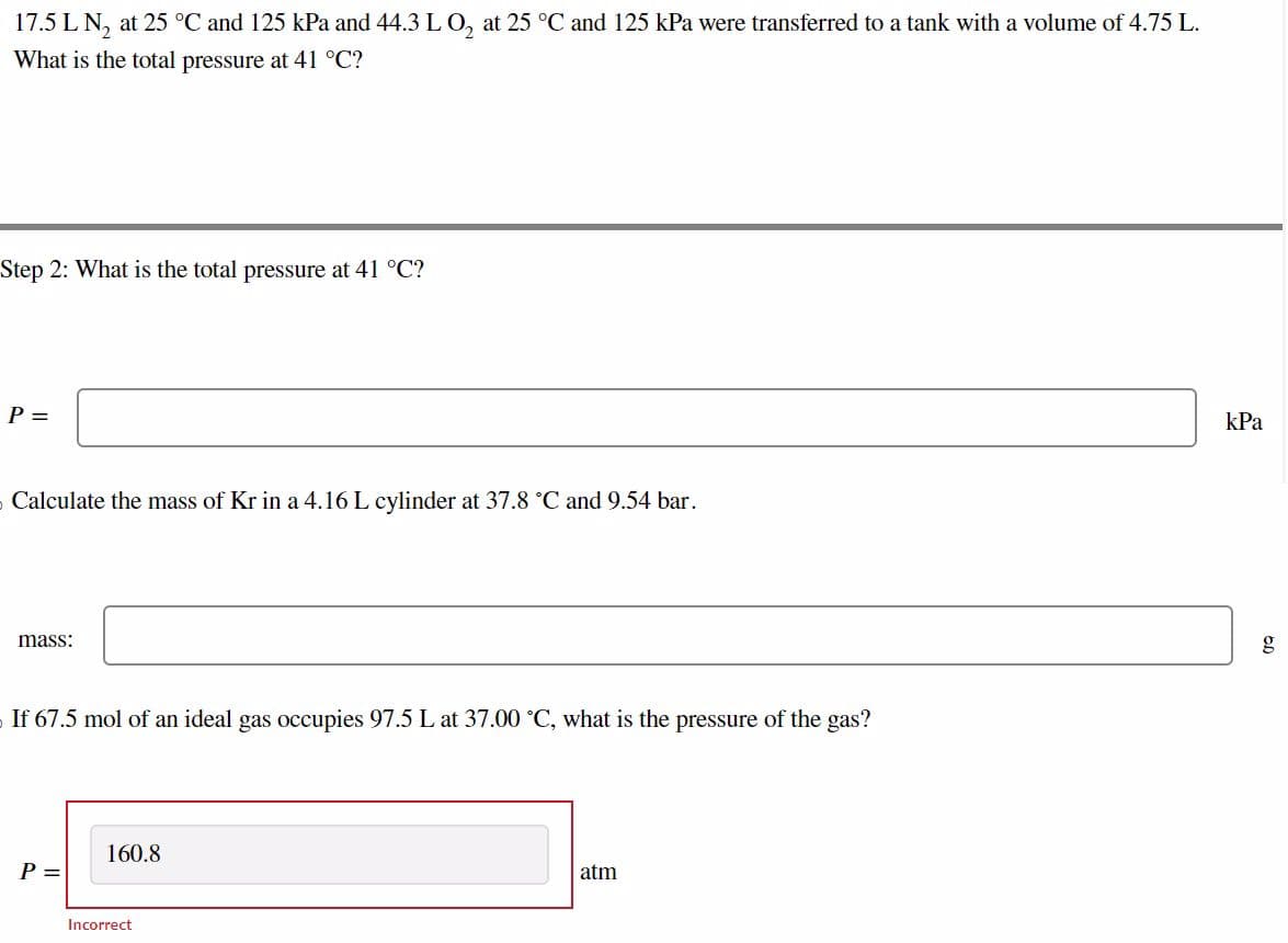 17.5 L N₂ at 25 °C and 125 kPa and 44.3 L O₂ at 25 °C and 125 kPa were transferred to a tank with a volume of 4.75 L.
What is the total pressure at 41 °C?
Step 2: What is the total pressure at 41 °C?
P =
›Calculate the mass of Kr in a 4.16 L cylinder at 37.8 °C and 9.54 bar.
mass:
If 67.5 mol of an ideal gas occupies 97.5 L at 37.00 °C, what is the pressure of the gas?
P =
160.8
Incorrect
atm
kPa
g