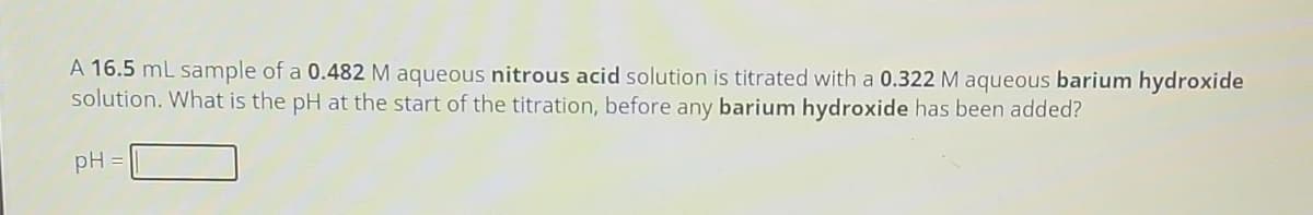 A 16.5 mL sample of a 0.482 M aqueous nitrous acid solution is titrated with a 0.322 M aqueous barium hydroxide
solution. What is the pH at the start of the titration, before any barium hydroxide has been added?
pH