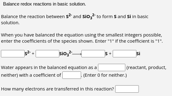 Balance redox reactions in basic solution.
Balance the reaction between S²- and SiO3²- to form S and Si in basic
solution.
When you have balanced the equation using the smallest integers possible,
enter the coefficients of the species shown. Enter "1" if the coefficient is "1".
5²- +
sio32-
S +
Water appears in the balanced equation as a
neither) with a coefficient of
How many electrons are transferred in this reaction?
Si
(reactant, product,
(Enter 0 for neither.)