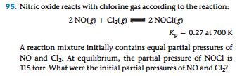 95. Nitric oxide reacts with chlorine gas according to the reaction:
2 NO(g) + Cl₂(g) = 2 NOCI(g)
Kp = 0.27 at 700 K
A reaction mixture initially contains equal partial pressures of
NO and Cl₂. At equilibrium, the partial pressure of NOCI is
115 torr. What were the initial partial pressures of NO and Cl₂?