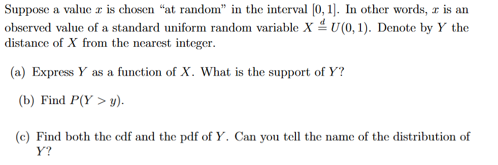 Suppose a value x is chosen "at random" in the interval [0, 1]. In other words, x is an
observed value of a standard uniform random variable X ª U(0, 1). Denote by Y the
distance of X from the nearest integer.
(a) Express Y as a function of X. What is the support of Y?
(b) Find P(Y > y).
(c) Find both the cdf and the pdf of Y. Can you tell the name of the distribution of
Y?