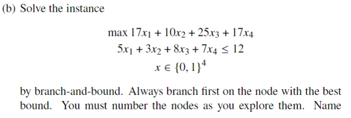 (b) Solve the instance
max 17x1 + 10x2 + 25x3 + 17x4
5x1 + 3x2 + 8x3 + 7x4 ≤ 12
x = {0, 1}4
by branch-and-bound. Always branch first on the node with the best
bound. You must number the nodes as you explore them. Name