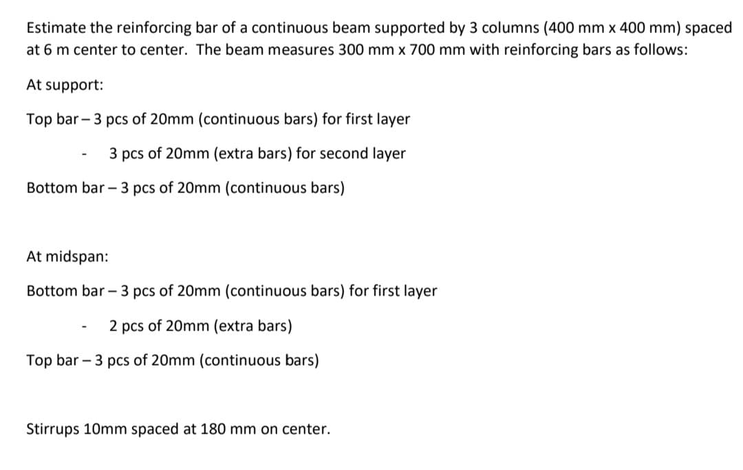 Estimate the reinforcing bar of a continuous beam supported by 3 columns (400 mm x 400 mm) spaced
at 6 m center to center. The beam measures 300 mm x 700 mm with reinforcing bars as follows:
At support:
Top bar - 3 pcs of 20mm (continuous bars) for first layer
3 pcs of 20mm (extra bars) for second layer
Bottom bar – 3 pcs of 20mm (continuous bars)
At midspan:
Bottom bar – 3 pcs of 20mm (continuous bars) for first layer
2 pcs of 20mm (extra bars)
Top bar - 3 pcs of 20mm (continuous bars)
Stirrups 10mm spaced at 180 mm on center.
