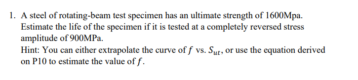 1. A steel of rotating-beam test specimen has an ultimate strength of 1600Mpa.
Estimate the life of the specimen if it is tested at a completely reversed stress
amplitude of 900MPA.
Hint: You can either extrapolate the curve of f vs. Sut, or use the equation derived
on P10 to estimate the value of f.
