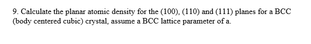 9. Calculate the planar atomic density for the (100), (110) and (111) planes for a BCC
(body centered cubic) crystal, assume a BCC lattice parameter of a.

