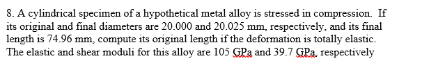 8. A cylindrical specimen of a hypothetical metal alloy is stressed in compression. If
its original and final diameters are 20.000 and 20.025 mm, respectively, and its final
length is 74.96 mm, compute its original length if the deformation is totally elastic.
The elastic and shear moduli for this alloy are 105 GPa and 39.7 GPa, respectively
