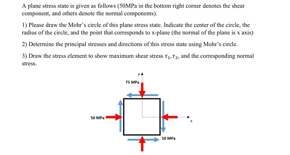 A plane stress state is given as follows (50MPa in the bottom right corner denotes the shear
component, and others denote the normal components).
1) Please draw the Mohr's circle of this plane stress state. Indicate the center of the circle, the
radius of the circle, and the point that corresponds to x-plane (the normal of the plane is x axis)
2) Determine the principal stresses and directions of this stress state using Mohr's circle.
3) Draw the stress element to show maximum shear stress t1, T2, and the corresponding normal
stress.
75 MPa
50 MPa
50 MPa
