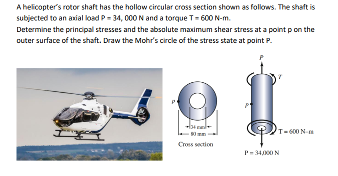 A helicopter's rotor shaft has the hollow circular cross section shown as follows. The shaft is
subjected to an axial load P = 34, 000 N and a torque T = 600 N-m.
Determine the principal stresses and the absolute maximum shear stress at a point p on the
outer surface of the shaft. Draw the Mohr's circle of the stress state at point P.
P
34 mm-
T= 600 N-m
80 mm
Cross section
P = 34,000 N
