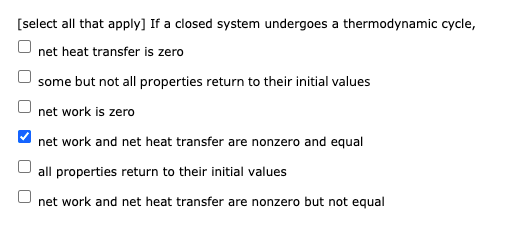 [select all that apply] If a closed system undergoes a thermodynamic cycle,
net heat transfer is zero
some but not all properties return to their initial values
net work is zero
net work and net heat transfer are nonzero and equal
all properties return to their initial values
net work and net heat transfer are nonzero but not equal

