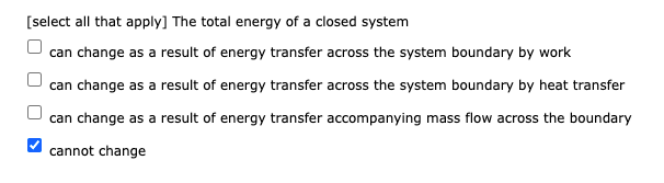 [select all that apply] The total energy of a closed system
can change as a result of energy transfer across the system boundary by work
can change as a result of energy transfer across the system boundary by heat transfer
can change as a result of energy transfer accompanying mass flow across the boundary
cannot change
