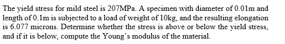 The yield stress for mild steel is 207MP.. A specimen with diameter of 0.01lm and
length of 0.1m is subjected to a load of weight of 10kg, and the resulting elongation
is 6.077 microns. Determine whether the stress is above or below the yield stress,
and if it is below, compute the Young's modulus of the material.
