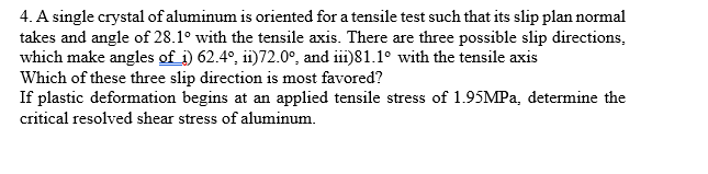 4. A single crystal of aluminum is oriented for a tensile test such that its slip plan normal
takes and angle of 28.1° with the tensile axis. There are three possible slip directions,
which make angles of i) 62.4°, ii)72.0°, and iii)81.1° with the tensile axis
Which of these three slip direction is most favored?
If plastic deformation begins at an applied tensile stress of 1.95MPA, determine the
critical resolved shear stress of aluminum.
