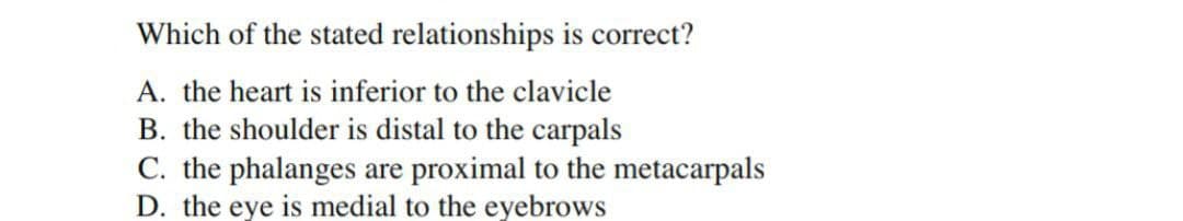Which of the stated relationships is correct?
A. the heart is inferior to the clavicle
B. the shoulder is distal to the carpals
C. the phalanges are proximal to the metacarpals
D. the eye is medial to the eyebrows
